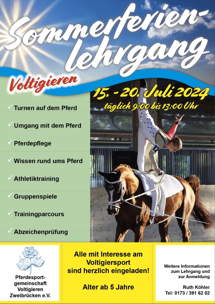 PSG Voltigieren Zweibrücken
Auch 2024 organisieren wir wieder einen
Sommerferienlehrgang Voltigieren mit Abzeichen Prüfung.
Datum: 15. – 20.07.2024
Ort: RV Einöd
Prüfungstag: Samstag, der 20.07.2024
Eine Vorbereitung kann auch durch den eigenen Trainer mit einer gültigen Trainerlizenz erfolgen.
Weitere Informationen erhältlich über Ruth Köhler
 01733916202
@ ruth.koehler@volti-zweibrücken.de